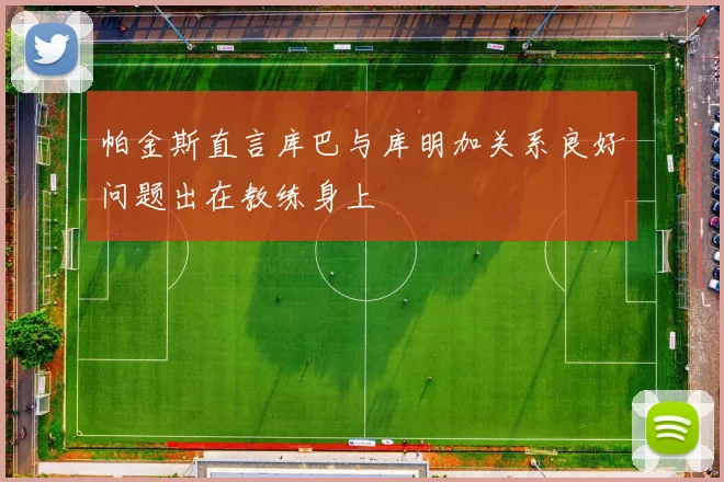 帕金斯直言库巴与库明加关系良好问题出在教练身上