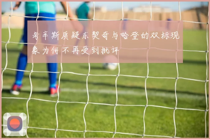 考辛斯质疑东契奇与哈登的双标现象为何不再受到批评