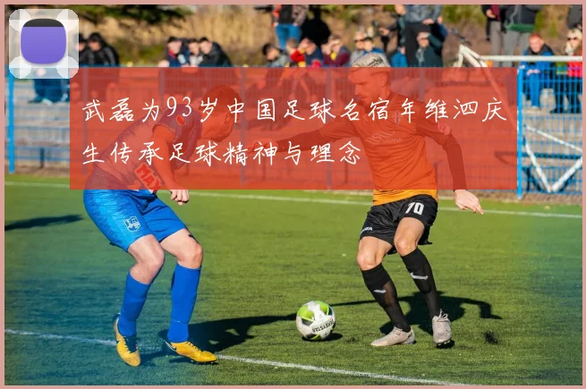 武磊为93岁中国足球名宿年维泗庆生传承足球精神与理念