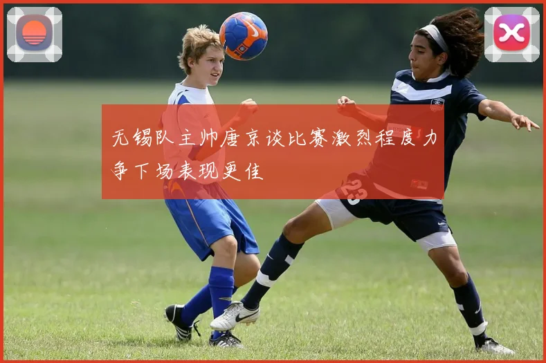 无锡队主帅唐京谈比赛激烈程度力争下场表现更佳