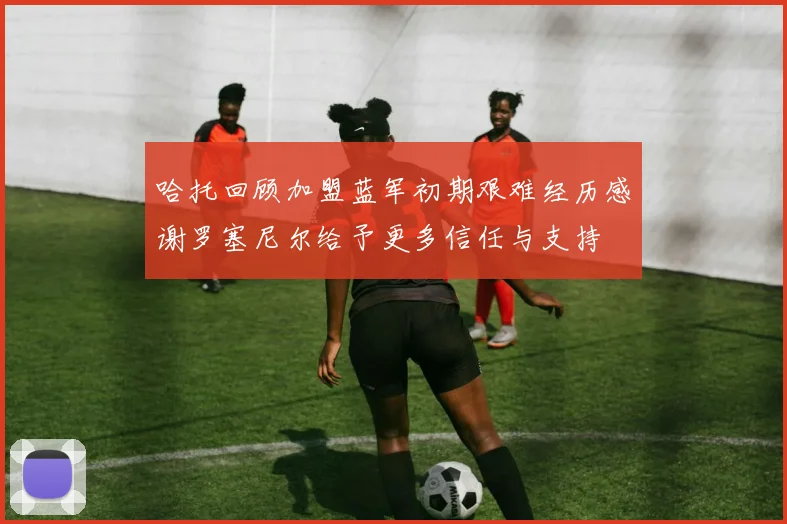 哈托回顾加盟蓝军初期艰难经历感谢罗塞尼尔给予更多信任与支持