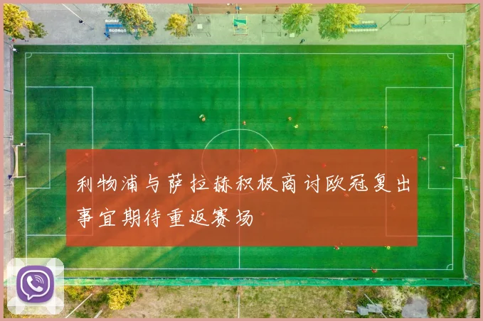 利物浦与萨拉赫积极商讨欧冠复出事宜期待重返赛场