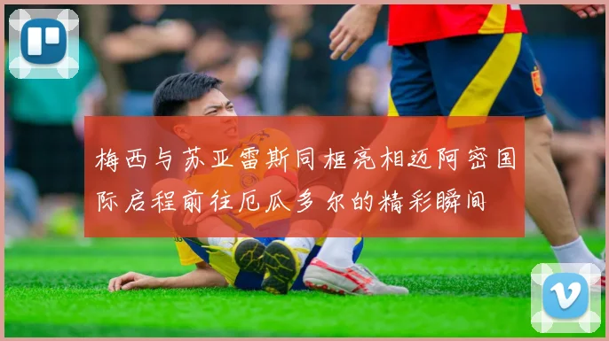 梅西与苏亚雷斯同框亮相迈阿密国际启程前往厄瓜多尔的精彩瞬间