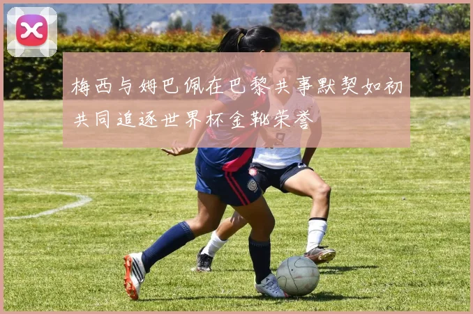 梅西与姆巴佩在巴黎共事默契如初共同追逐世界杯金靴荣誉