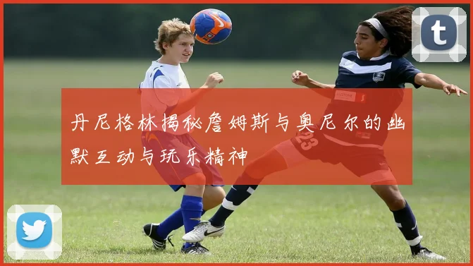 丹尼格林揭秘詹姆斯与奥尼尔的幽默互动与玩乐精神