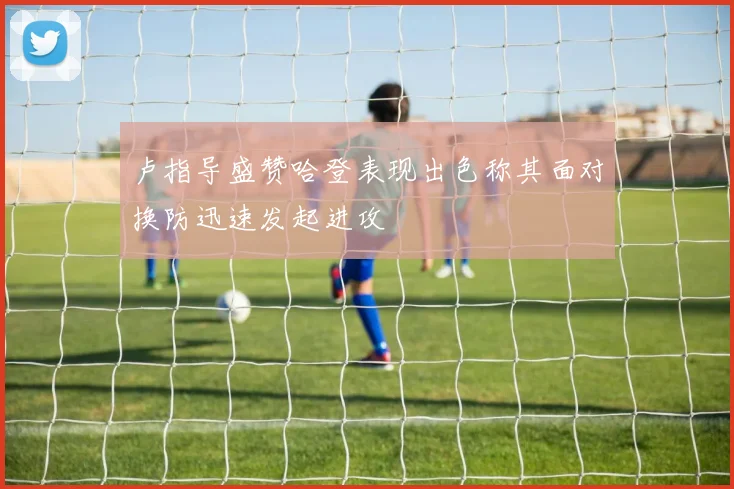 卢指导盛赞哈登表现出色称其面对换防迅速发起进攻