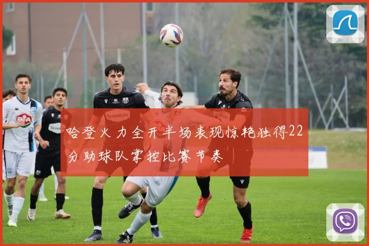 哈登火力全开半场表现惊艳独得22分助球队掌控比赛节奏