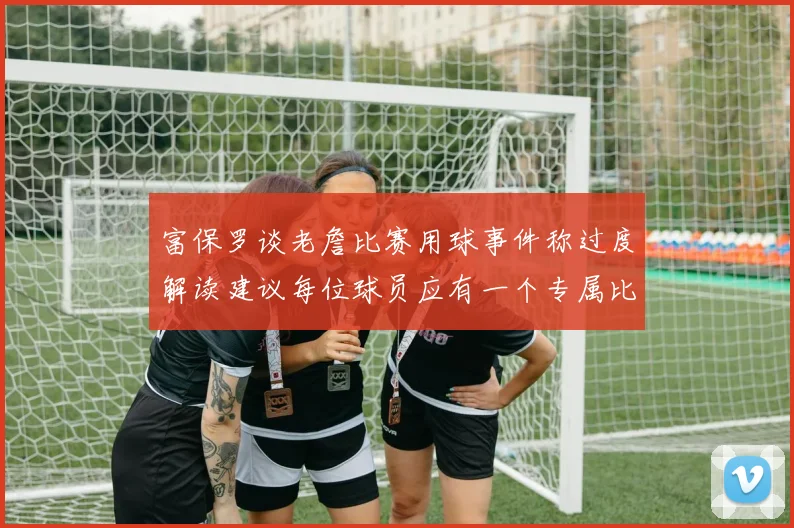 富保罗谈老詹比赛用球事件称过度解读建议每位球员应有一个专属比赛用球