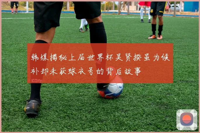 韩媒揭秘上届世界杯吴贤揆虽为候补却未获球衣号的背后故事