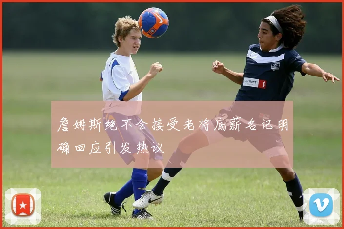 詹姆斯绝不会接受老将底薪名记明确回应引发热议