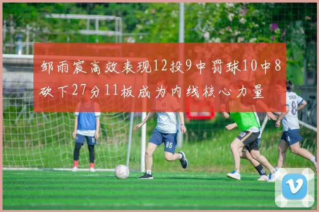 邹雨宸高效表现12投9中罚球10中8砍下27分11板成为内线核心力量