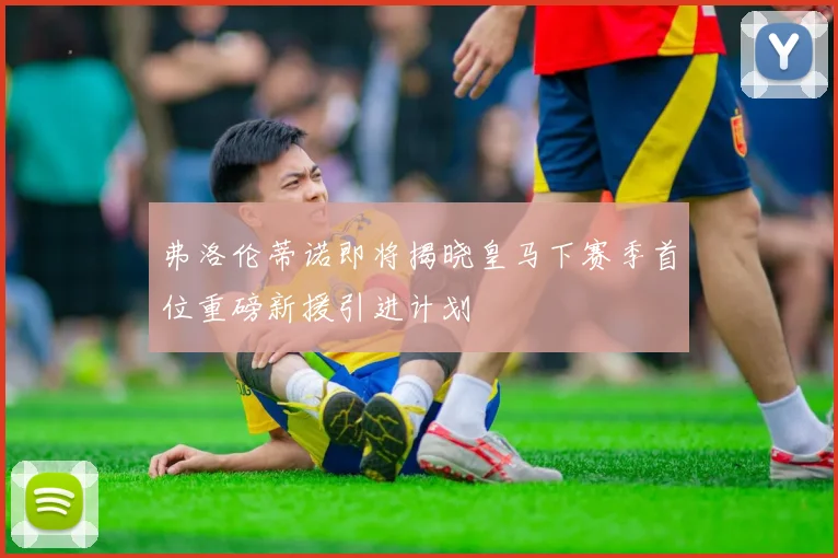 弗洛伦蒂诺即将揭晓皇马下赛季首位重磅新援引进计划