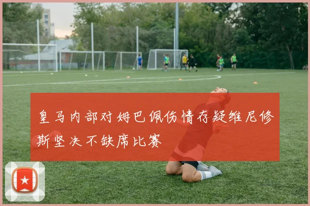 皇马内部对姆巴佩伤情存疑维尼修斯坚决不缺席比赛
