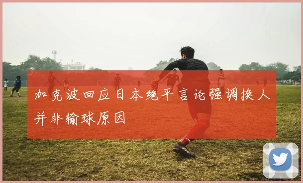加克波回应日本绝平言论强调换人并非输球原因