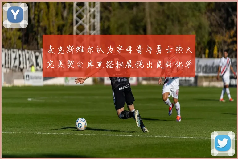 麦克斯维尔认为字母哥与勇士热火完美契合库里搭档展现出良好化学反应