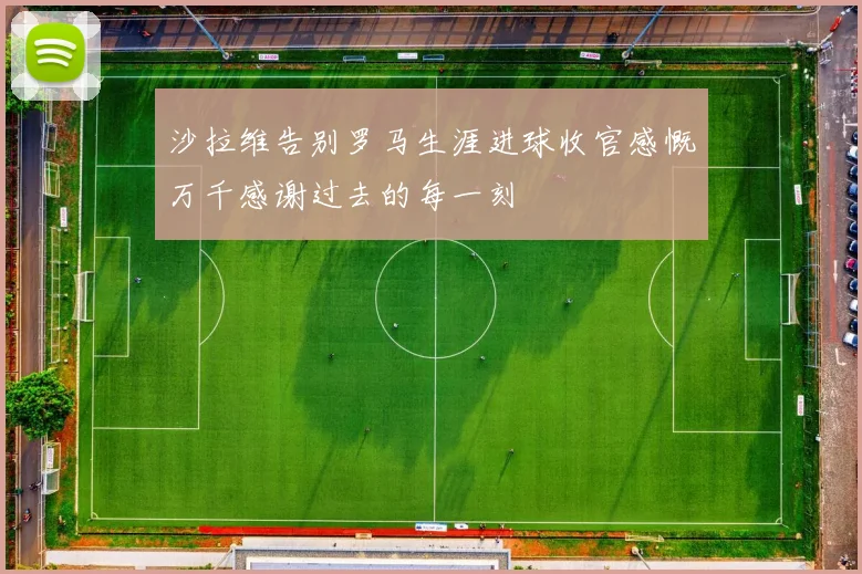 沙拉维告别罗马生涯进球收官感慨万千感谢过去的每一刻