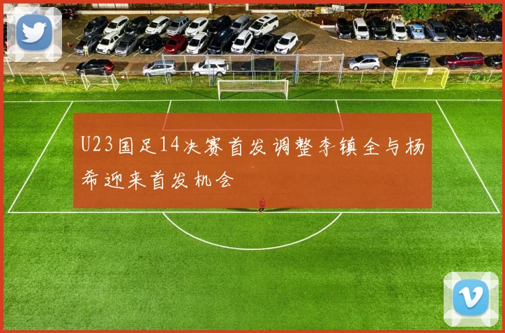 U23国足14决赛首发调整李镇全与杨希迎来首发机会