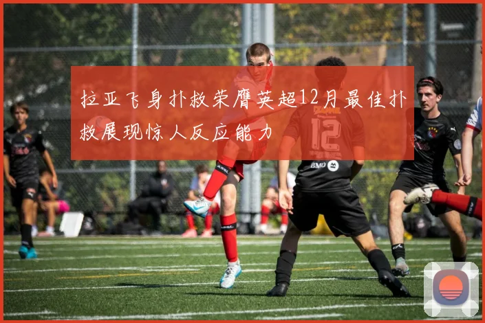 拉亚飞身扑救荣膺英超12月最佳扑救展现惊人反应能力