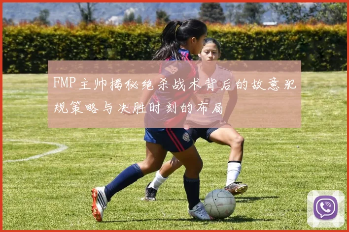 FMP主帅揭秘绝杀战术背后的故意犯规策略与决胜时刻的布局