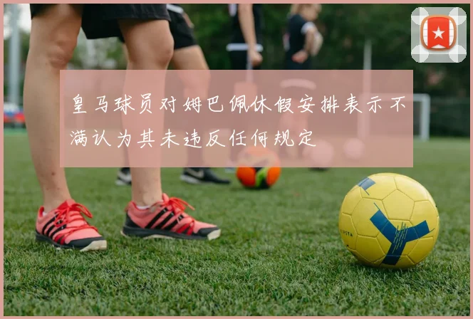 皇马球员对姆巴佩休假安排表示不满认为其未违反任何规定