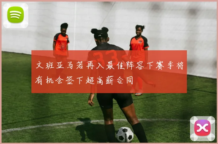文班亚马若再入最佳阵容下赛季将有机会签下超高薪合同