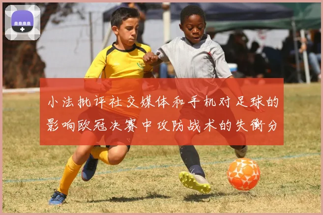 小法批评社交媒体和手机对足球的影响欧冠决赛中攻防战术的失衡分析