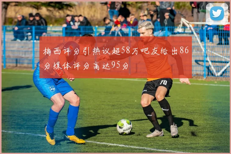 梅西评分引热议超58万吧友给出86分媒体评分高达95分