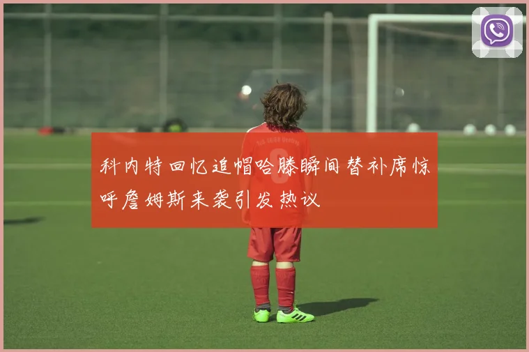科内特回忆追帽哈滕瞬间替补席惊呼詹姆斯来袭引发热议