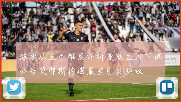 球迷从五个维度评析曼联主帅下课公告莫耶斯待遇最差引发热议