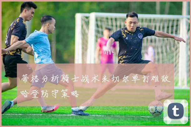 蒂格分析骑士战术米切尔单打难敌哈登防守策略